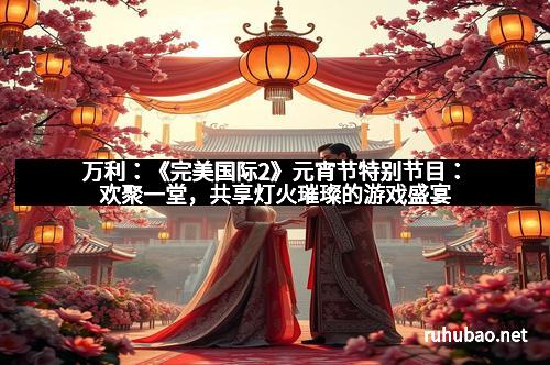 万利：《完美国际2》元宵节特别节目：欢聚一堂，共享灯火璀璨的游戏盛宴
